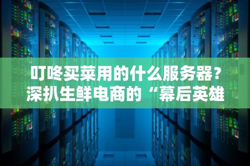 叮咚买菜用的什么服务器？深扒生鲜电商的“幕后英雄”