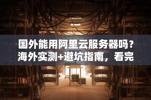 国外能用阿里云服务器吗？海外实测+避坑指南，看完秒懂！