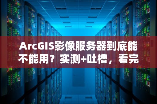ArcGIS影像服务器到底能不能用？实测+吐槽，看完这篇你就懂了！