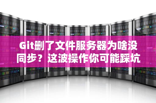 Git删了文件服务器为啥没同步？这波操作你可能踩坑了！