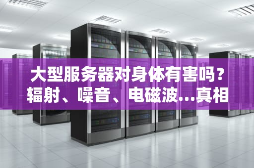 大型服务器对身体有害吗？辐射、噪音、电磁波…真相让你大跌眼镜！