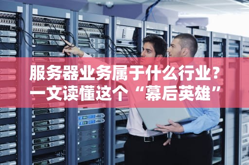 服务器业务属于什么行业？一文读懂这个“幕后英雄”的江湖地位！