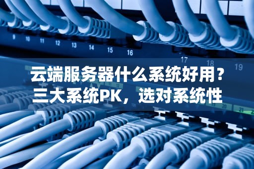云端服务器什么系统好用？三大系统PK，选对系统性能翻倍！