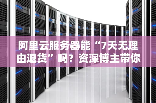 阿里云服务器能“7天无理由退货”吗？资深博主带你扒一扒退款那些坑！