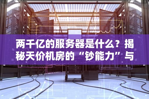 两千亿的服务器是什么？揭秘天价机房的“钞能力”与黑科技