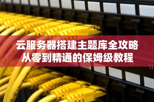 云服务器搭建主题库全攻略从零到精通的保姆级教程