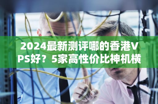 2024最新测评哪的香港VPS好？5家高性价比神机横评，闭眼入不踩雷！