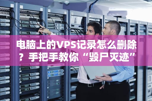 电脑上的VPS记录怎么删除？手把手教你“毁尸灭迹”不留痕！
