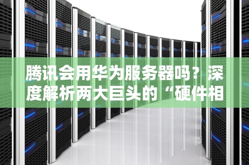 腾讯会用华为服务器吗？深度解析两大巨头的“硬件相亲”内幕