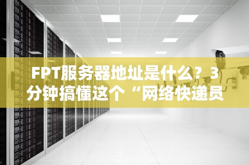 FPT服务器地址是什么？3分钟搞懂这个“网络快递员”的家在哪！