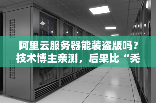 阿里云服务器能装盗版吗？技术博主亲测，后果比“秃头”还严重！