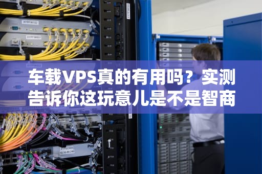 车载VPS真的有用吗？实测告诉你这玩意儿是不是智商税！