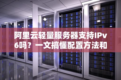 阿里云轻量服务器支持IPv6吗？一文搞懂配置方法和避坑指南！