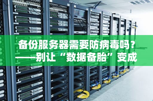 备份服务器需要防病毒吗？——别让“数据备胎”变成“病毒温床”！