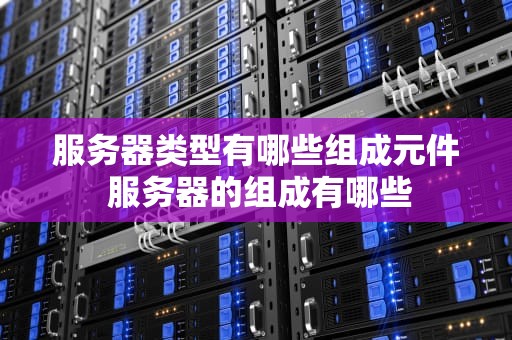 服务器类型有哪些组成元件 服务器的组成有哪些