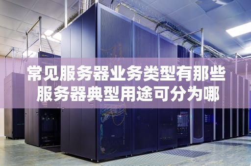 常见服务器业务类型有那些 服务器典型用途可分为哪几类