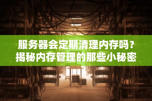 服务器会定期清理内存吗？揭秘内存管理的那些小秘密！