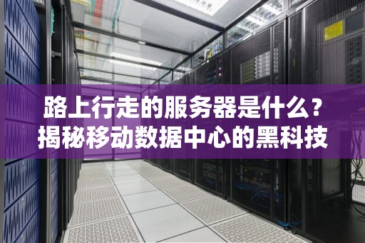 路上行走的服务器是什么？揭秘移动数据中心的黑科技与骚操作！