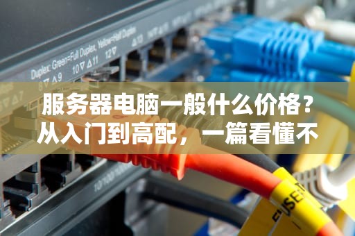 服务器电脑一般什么价格？从入门到高配，一篇看懂不踩坑！