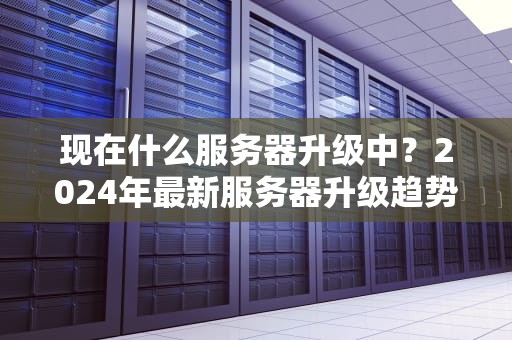 现在什么服务器升级中？2024年最新服务器升级趋势大揭秘！