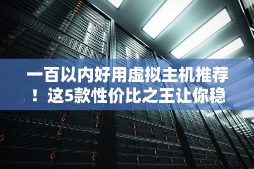 一百以内好用虚拟主机推荐！这5款性价比之王让你稳赚不亏