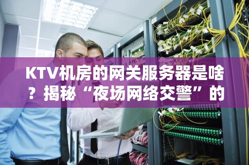 KTV机房的网关服务器是啥？揭秘“夜场网络交警”的硬核日常！