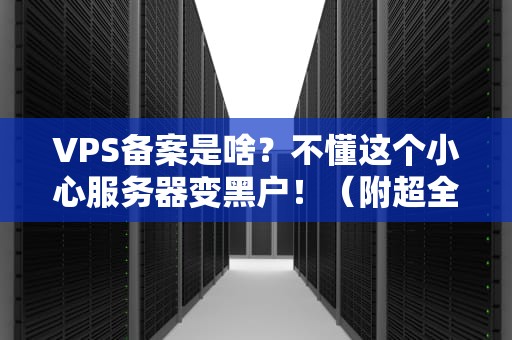 VPS备案是啥？不懂这个小心服务器变黑户！（附超全避坑指南）