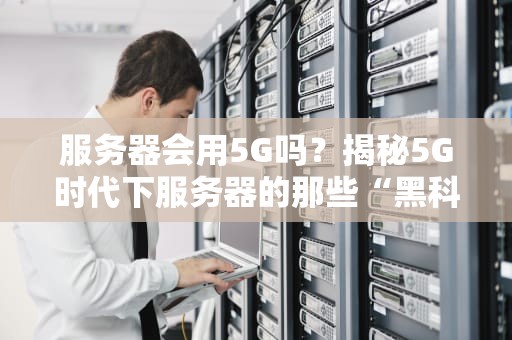 服务器会用5G吗？揭秘5G时代下服务器的那些“黑科技”