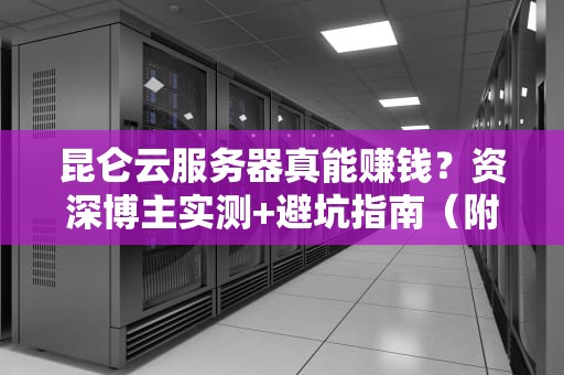 昆仑云服务器真能赚钱？资深博主实测+避坑指南（附收益分析）