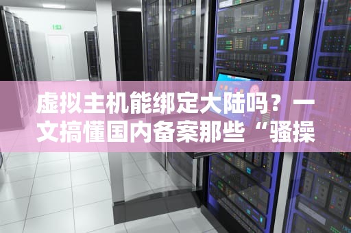 虚拟主机能绑定大陆吗？一文搞懂国内备案那些“骚操作”