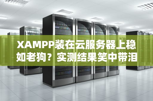 XAMPP装在云服务器上稳如老狗？实测结果笑中带泪！