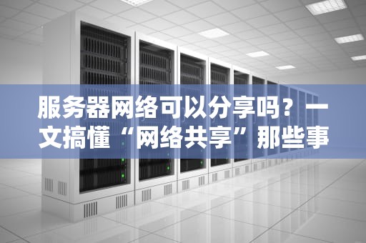 服务器网络可以分享吗？一文搞懂“网络共享”那些事儿！
