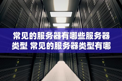常见的服务器有哪些服务器类型 常见的服务器类型有哪些种类