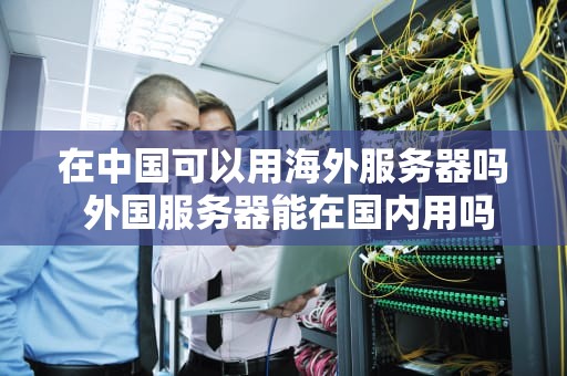 在中国可以用海外服务器吗 外国服务器能在国内用吗