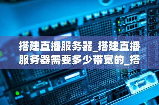 搭建直播服务器_搭建直播服务器需要多少带宽的_搭建直播服务器的全面指南