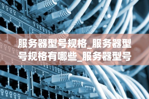 服务器型号规格_服务器型号规格有哪些_服务器型号规格的全面解析