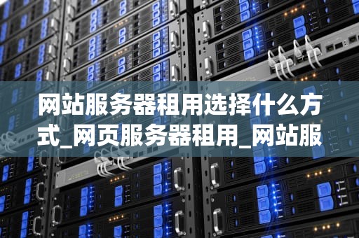 网站服务器租用选择什么方式_网页服务器租用_网站服务器租用的选择方式