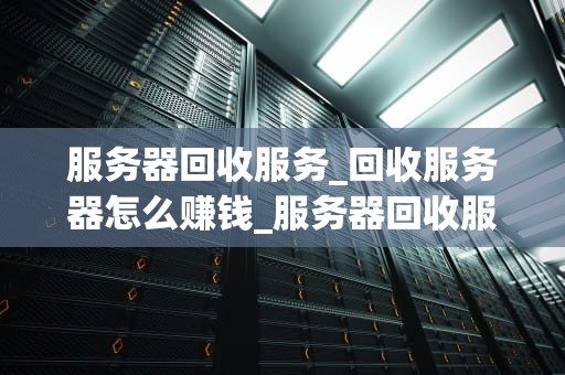 服务器回收服务_回收服务器怎么赚钱_服务器回收服务：环保、经济与技术的结合