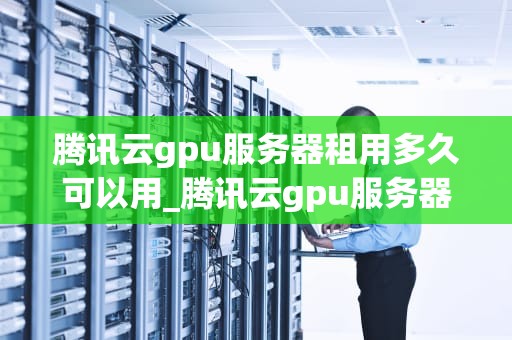 腾讯云gpu服务器租用多久可以用_腾讯云gpu服务器租用多久可以用完_腾讯云GPU服务器租用的灵活性与实用性