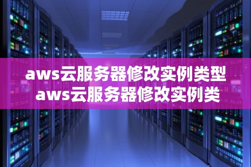 aws云服务器修改实例类型 aws云服务器修改实例类型怎么改
