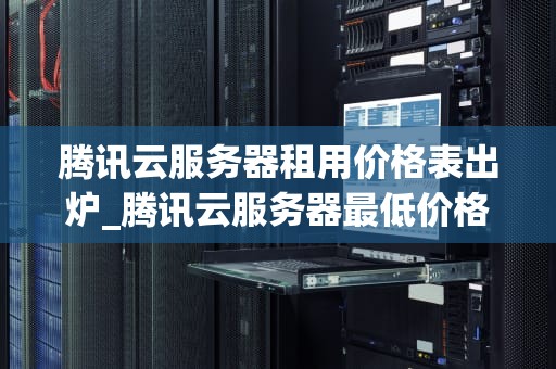 腾讯云服务器租用价格表出炉_腾讯云服务器最低价格_腾讯云服务器租用价格表出炉，助力企业轻松上云