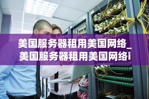 美国服务器租用美国网络_美国服务器租用美国网络ip_美国服务器租用美国网络的优势与考量