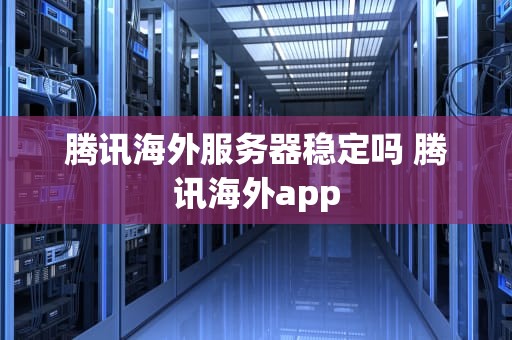 腾讯海外服务器稳定吗 腾讯海外app