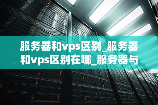服务器和vps区别_服务器和vps区别在哪_服务器与VPS的区别