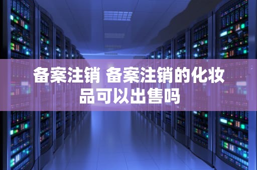 备案注销 备案注销的化妆品可以出售吗