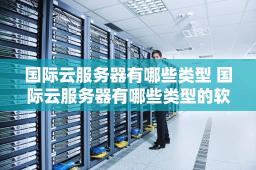 国际云服务器有哪些类型 国际云服务器有哪些类型的软件
