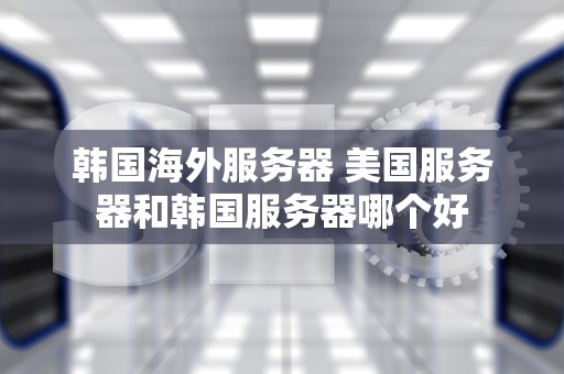 韩国海外服务器 美国服务器和韩国服务器哪个好