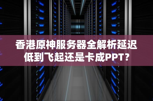 香港原神服务器全解析延迟低到飞起还是卡成PPT？