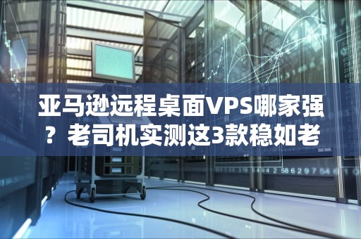 亚马逊远程桌面VPS哪家强？老司机实测这3款稳如老狗！