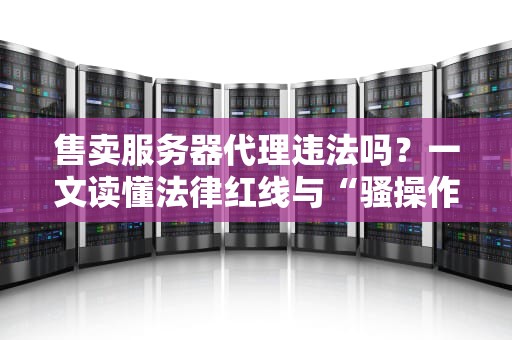 售卖服务器代理违法吗？一文读懂法律红线与“骚操作”避坑指南！